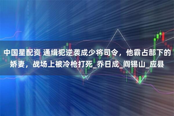 中国星配资 通缉犯逆袭成少将司令，他霸占部下的娇妻，战场上被冷枪打死_乔日成_阎锡山_应县