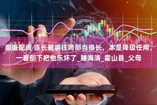 鼎盛配资 连长被调往师部当排长，本是降级任用，一看部下把他乐坏了_滕海清_霍山县_父母