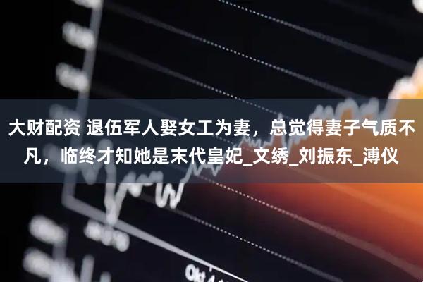 大财配资 退伍军人娶女工为妻，总觉得妻子气质不凡，临终才知她是末代皇妃_文绣_刘振东_溥仪
