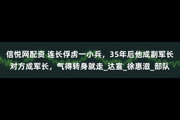 信悦网配资 连长俘虏一小兵，35年后他成副军长对方成军长，气得转身就走_达宣_徐惠滋_部队
