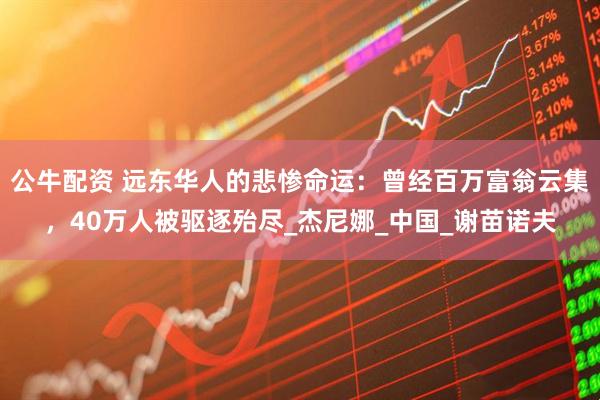 公牛配资 远东华人的悲惨命运：曾经百万富翁云集，40万人被驱逐殆尽_杰尼娜_中国_谢苗诺夫