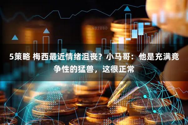 5策略 梅西最近情绪沮丧？小马哥：他是充满竞争性的猛兽，这很正常