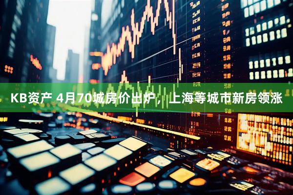 KB资产 4月70城房价出炉，上海等城市新房领涨