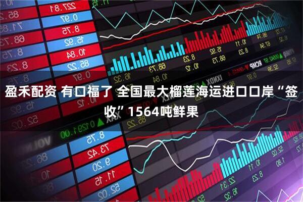 盈禾配资 有口福了 全国最大榴莲海运进口口岸“签收”1564吨鲜果