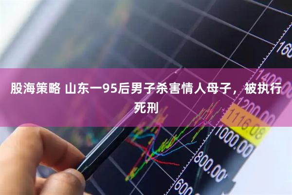 股海策略 山东一95后男子杀害情人母子，被执行死刑