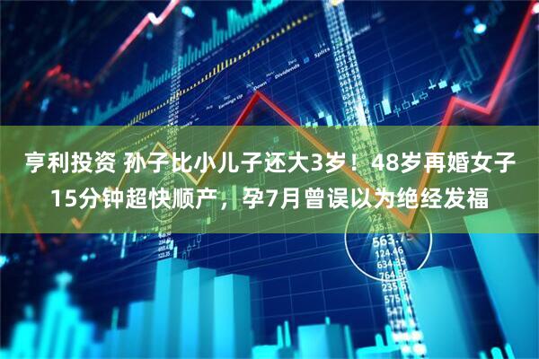 亨利投资 孙子比小儿子还大3岁！48岁再婚女子15分钟超快顺产，孕7月曾误以为绝经发福