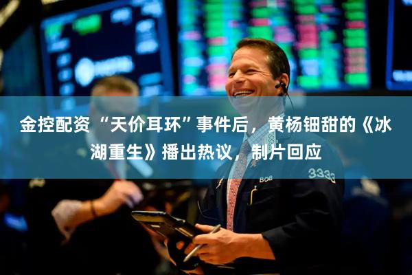 金控配资 “天价耳环”事件后，黄杨钿甜的《冰湖重生》播出热议，制片回应