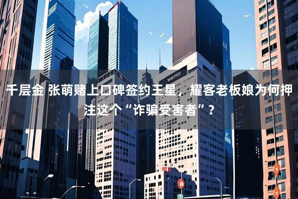 千层金 张萌赌上口碑签约王星，耀客老板娘为何押注这个“诈骗受害者”？