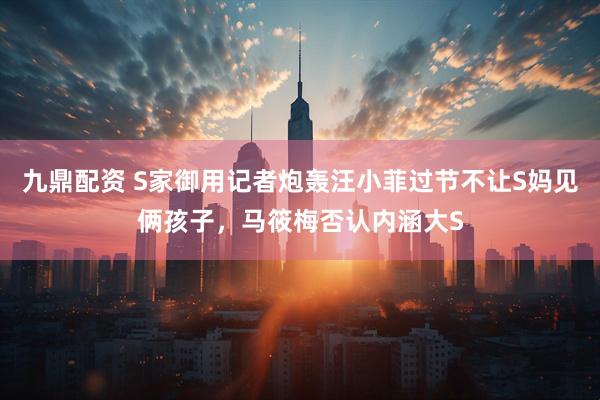 九鼎配资 S家御用记者炮轰汪小菲过节不让S妈见俩孩子，马筱梅否认内涵大S