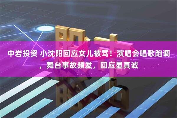 中岩投资 小沈阳回应女儿被骂！演唱会唱歌跑调，舞台事故频发，回应显真诚