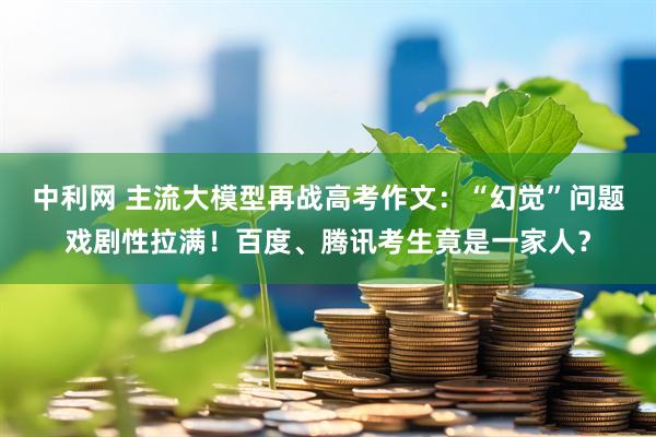 中利网 主流大模型再战高考作文：“幻觉”问题戏剧性拉满！百度、腾讯考生竟是一家人？