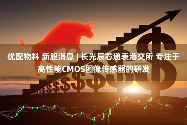 优配物料 新股消息 | 长光辰芯递表港交所 专注于高性能CMOS图像传感器的研发