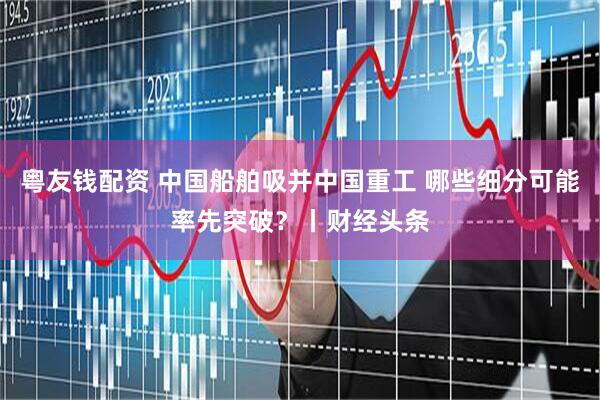 粤友钱配资 中国船舶吸并中国重工 哪些细分可能率先突破？丨财经头条
