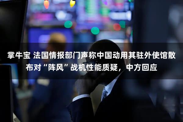 掌牛宝 法国情报部门声称中国动用其驻外使馆散布对“阵风”战机性能质疑，中方回应