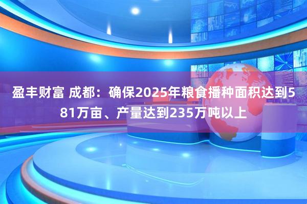 盈丰财富 成都：确保2025年粮食播种面积达到581万亩、产量达到235万吨以上