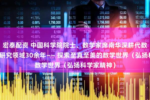 宏泰配资 中国科学院院士、数学家席南华深耕代数群与量子群研究领域30余年—— 探索至真至美的数学世界（弘扬科学家精神）