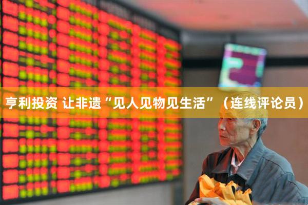 亨利投资 让非遗“见人见物见生活”（连线评论员）