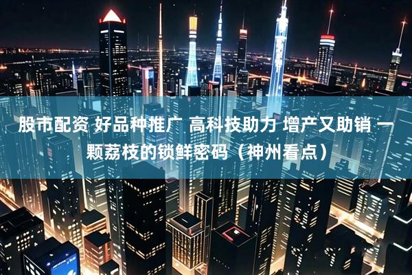 股市配资 好品种推广 高科技助力 增产又助销 一颗荔枝的锁鲜密码（神州看点）