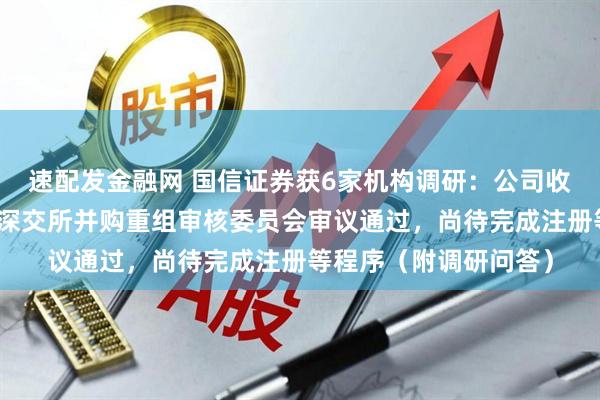 速配发金融网 国信证券获6家机构调研：公司收购万和证券事项已经深交所并购重组审核委员会审议通过，尚待完成注册等程序（附调研问答）