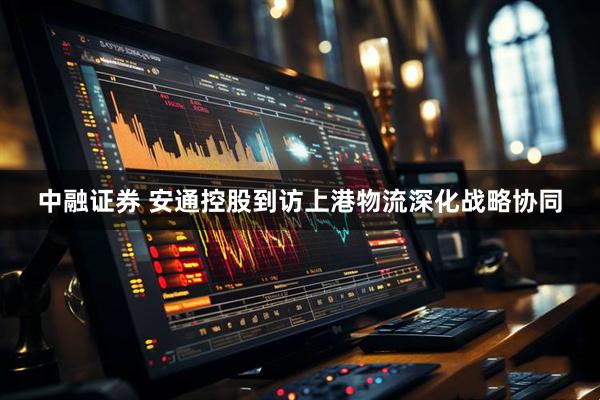 中融证券 安通控股到访上港物流深化战略协同