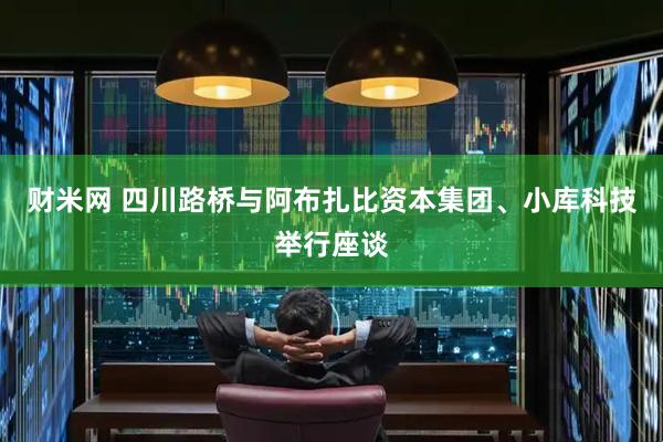 财米网 四川路桥与阿布扎比资本集团、小库科技举行座谈