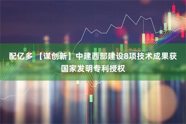 配亿多 【谋创新】中建西部建设8项技术成果获国家发明专利授权