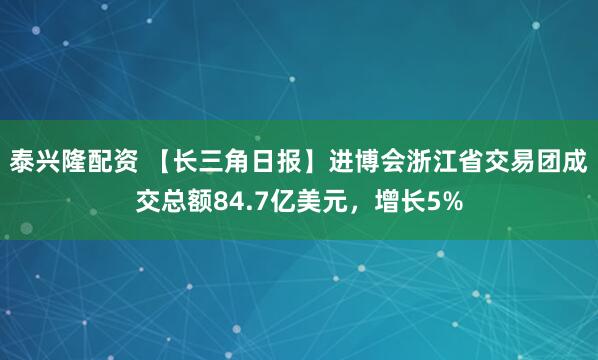 泰兴隆配资 【长三角日报】进博会浙江省交易团成交总额84.7亿美元，增长5%