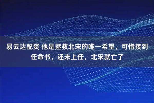 易云达配资 他是拯救北宋的唯一希望，可惜接到任命书，还未上任，北宋就亡了
