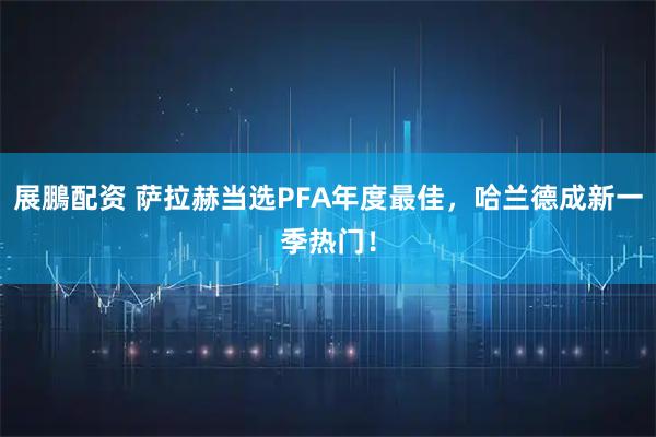 展鵬配资 萨拉赫当选PFA年度最佳,哈兰德成新一季热门!