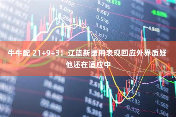 牛牛配 21+9+3！辽篮新援用表现回应外界质疑 他还在适应中
