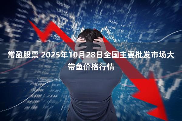 常盈股票 2025年10月28日全国主要批发市场大带鱼价格行情