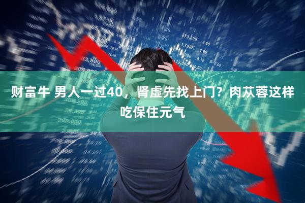 财富牛 男人一过40，肾虚先找上门？肉苁蓉这样吃保住元气