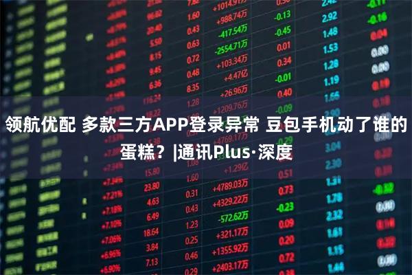 领航优配 多款三方APP登录异常 豆包手机动了谁的蛋糕？|通讯Plus·深度