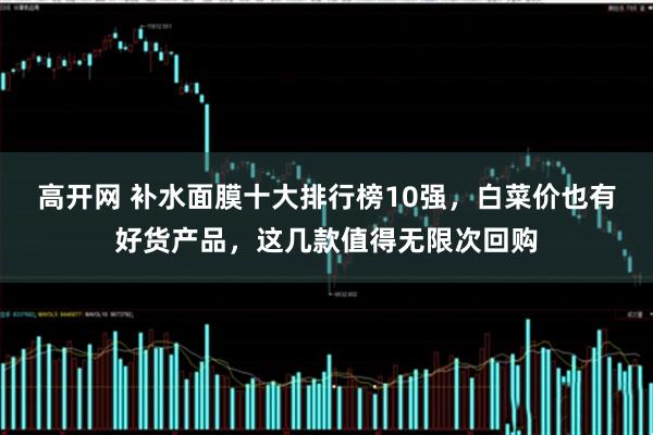 高开网 补水面膜十大排行榜10强，白菜价也有好货产品，这几款值得无限次回购