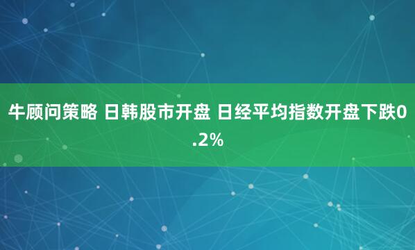 牛顾问策略 日韩股市开盘 日经平均指数开盘下跌0.2%