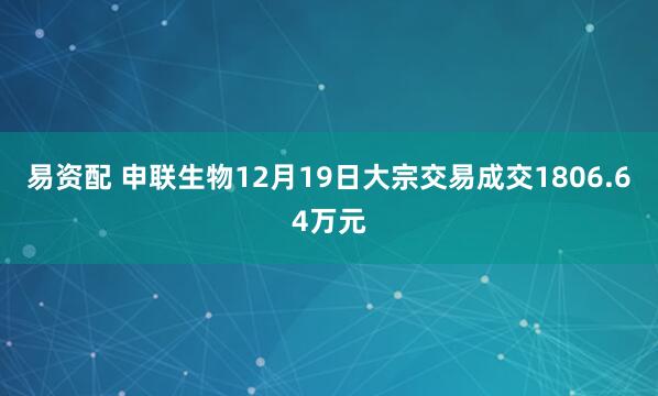 易资配 申联生物12月19日大宗交易成交1806.64万元