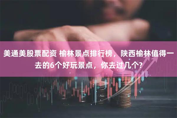 美通美股票配资 榆林景点排行榜，陕西榆林值得一去的6个好玩景点，你去过几个?