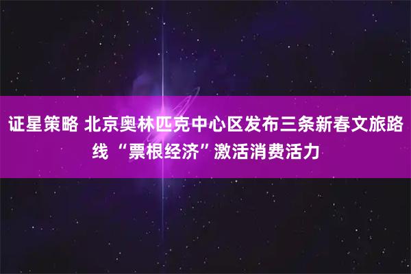 证星策略 北京奥林匹克中心区发布三条新春文旅路线 “票根经济”激活消费活力