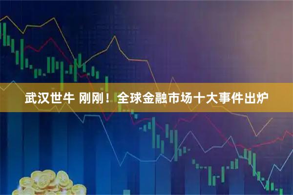 武汉世牛 刚刚!全球金融市场十大事件出炉