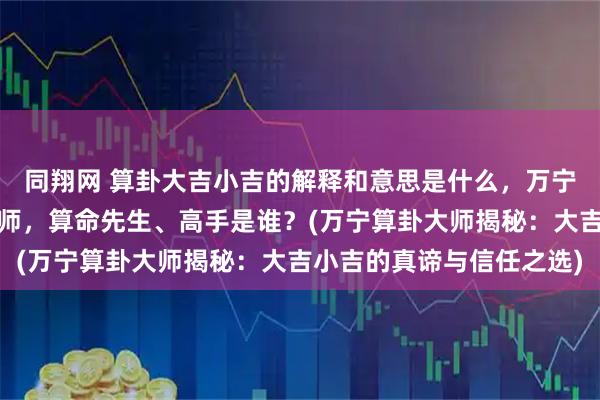同翔网 算卦大吉小吉的解释和意思是什么，万宁靠谱的最厉害的算卦大师，算命先生、高手是谁？(万宁算卦大师揭秘：大吉小吉的真谛与信任之选)