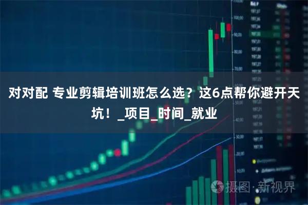 对对配 专业剪辑培训班怎么选?这6点帮你避开天坑!_项目_时间_就业