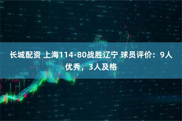 长城配资 上海114-80战胜辽宁 球员评价：9人优秀，3人及格