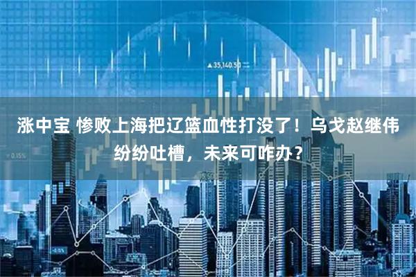 涨中宝 惨败上海把辽篮血性打没了！乌戈赵继伟纷纷吐槽，未来可咋办？