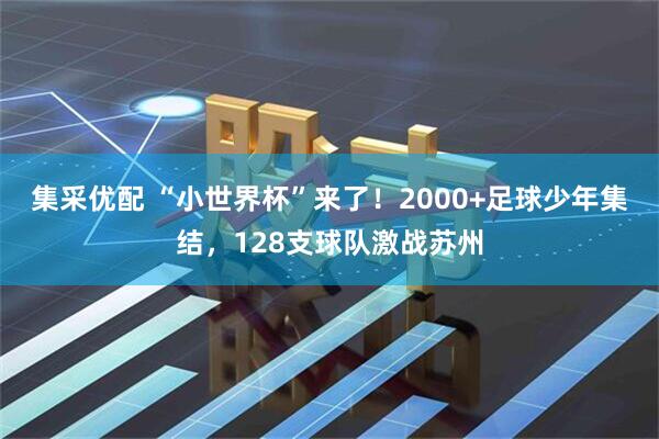 集采优配 “小世界杯”来了！2000+足球少年集结，128支球队激战苏州
