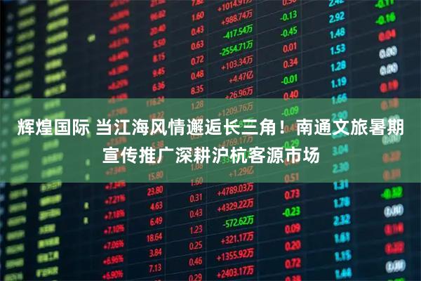 辉煌国际 当江海风情邂逅长三角！南通文旅暑期宣传推广深耕沪杭客源市场